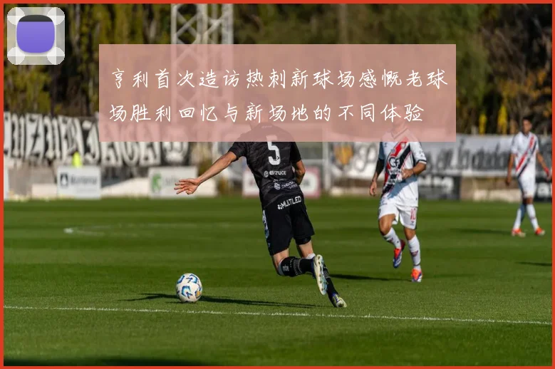 亨利首次造访热刺新球场感慨老球场胜利回忆与新场地的不同体验