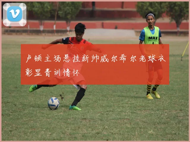 卢顿主场悬挂新帅威尔希尔老球衣彰显青训情怀