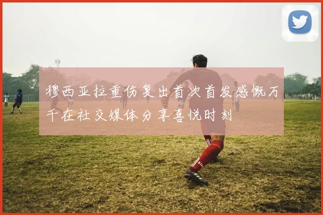 穆西亚拉重伤复出首次首发感慨万千在社交媒体分享喜悦时刻