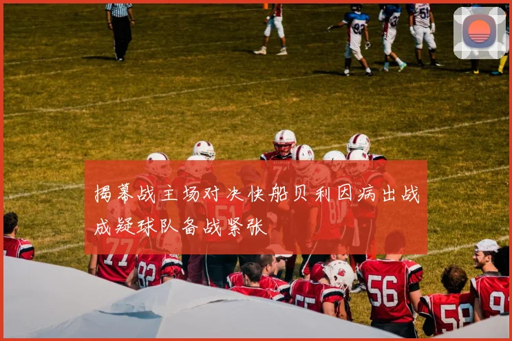揭幕战主场对决快船贝利因病出战成疑球队备战紧张