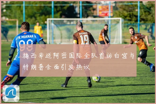 梅西率迈阿密国际全队首访白宫与特朗普会面引发热议