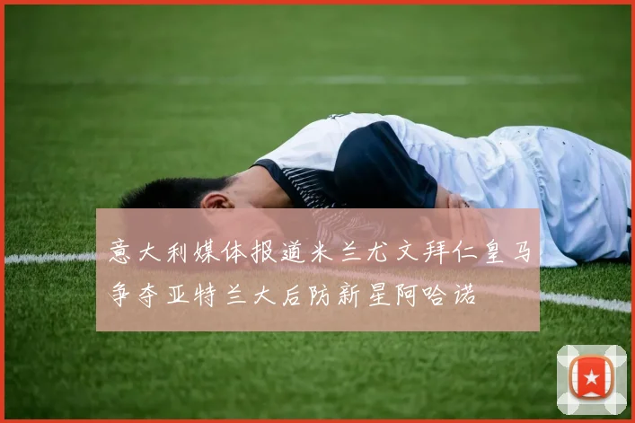 意大利媒体报道米兰尤文拜仁皇马争夺亚特兰大后防新星阿哈诺