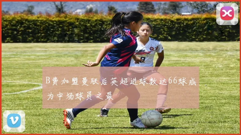 B费加盟曼联后英超进球数达66球成为中场球员之最