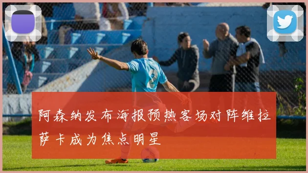 阿森纳发布海报预热客场对阵维拉萨卡成为焦点明星