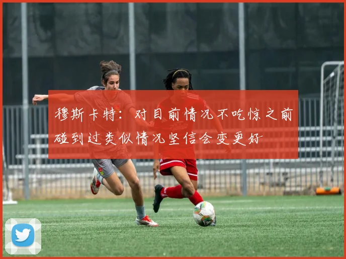 穆斯卡特：对目前情况不吃惊之前碰到过类似情况坚信会变更好