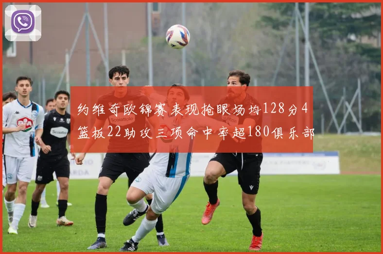 约维奇欧锦赛表现抢眼场均128分4篮板22助攻三项命中率超180俱乐部
