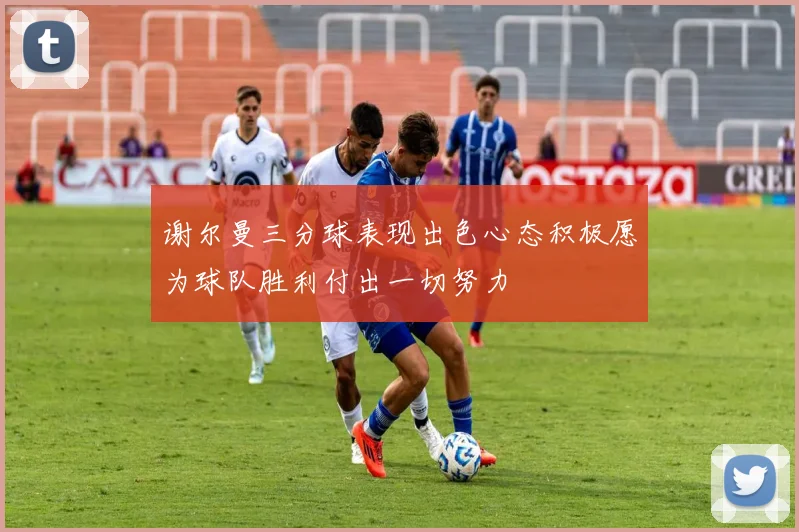 谢尔曼三分球表现出色心态积极愿为球队胜利付出一切努力