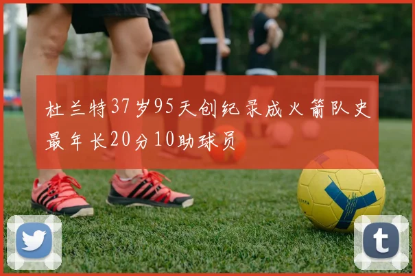 杜兰特37岁95天创纪录成火箭队史最年长20分10助球员