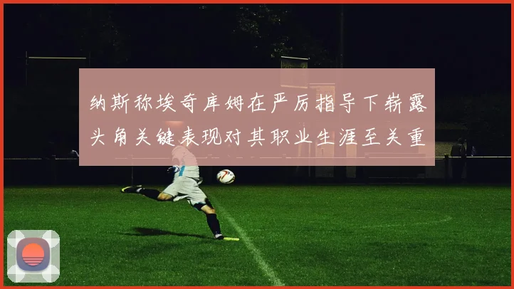 纳斯称埃奇库姆在严厉指导下崭露头角关键表现对其职业生涯至关重要