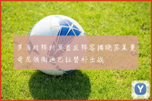 罗马对阵科莫首发阵容揭晓苏莱曼奇尼领衔迪巴拉替补出战