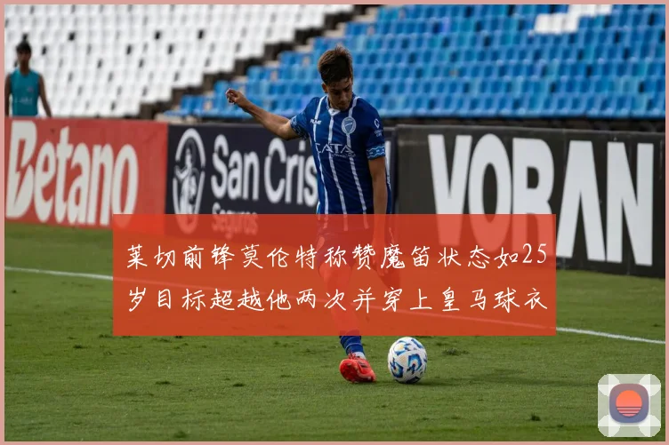 莱切前锋莫伦特称赞魔笛状态如25岁目标超越他两次并穿上皇马球衣
