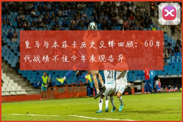皇马与本菲卡历史交锋回顾：60年代战绩不佳今年表现各异
