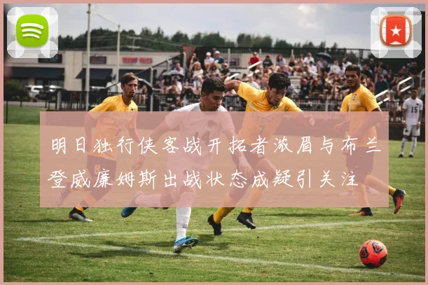 明日独行侠客战开拓者浓眉与布兰登威廉姆斯出战状态成疑引关注