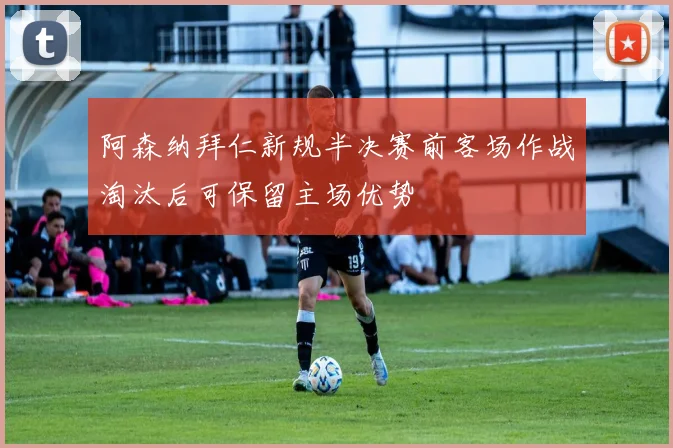 阿森纳拜仁新规半决赛前客场作战淘汰后可保留主场优势