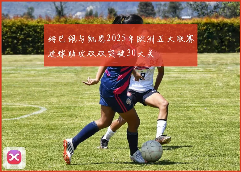 姆巴佩与凯恩2025年欧洲五大联赛进球助攻双双突破30大关