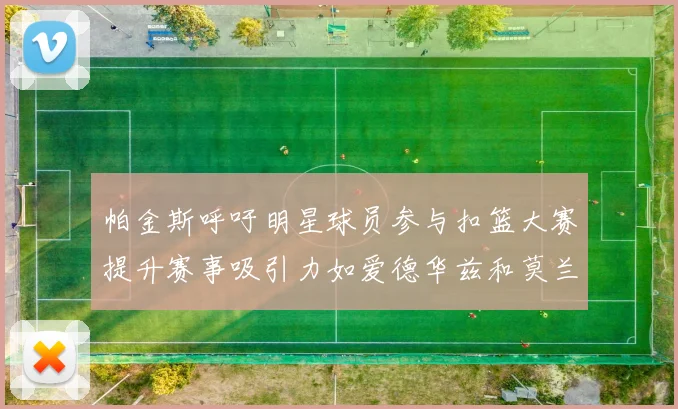 帕金斯呼吁明星球员参与扣篮大赛提升赛事吸引力如爱德华兹和莫兰特等人