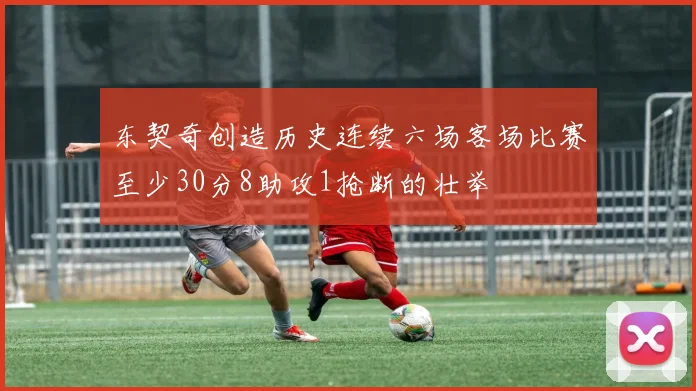 东契奇创造历史连续六场客场比赛至少30分8助攻1抢断的壮举