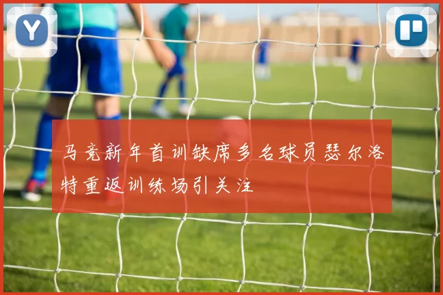 马竞新年首训缺席多名球员瑟尔洛特重返训练场引关注