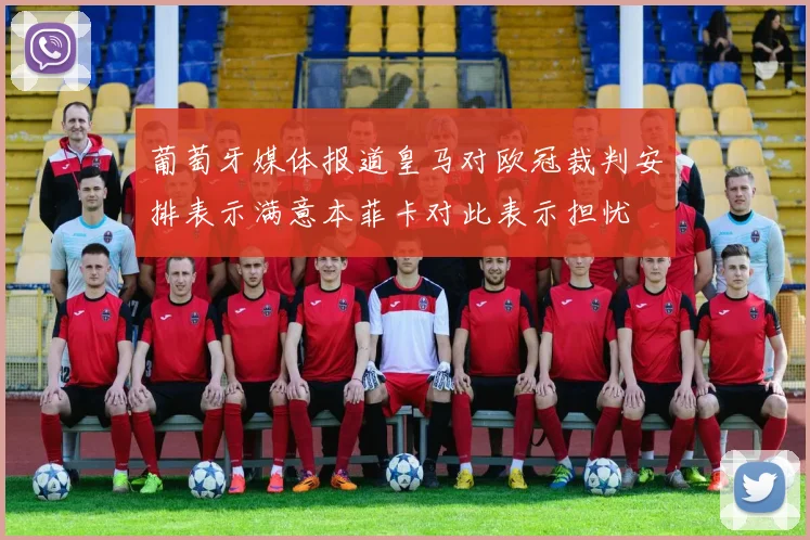 葡萄牙媒体报道皇马对欧冠裁判安排表示满意本菲卡对此表示担忧