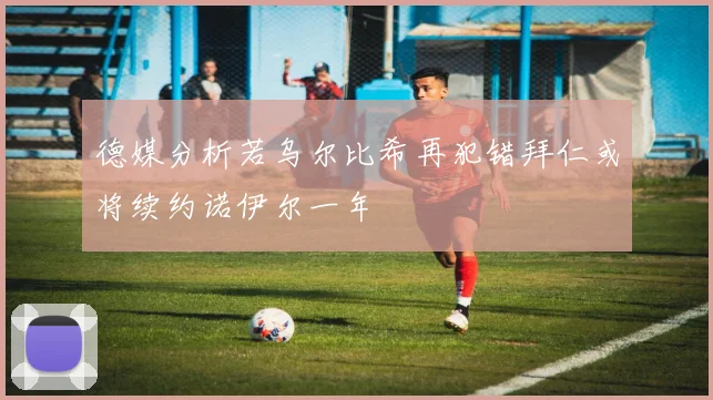 德媒分析若乌尔比希再犯错拜仁或将续约诺伊尔一年