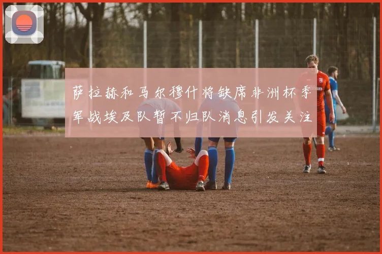 萨拉赫和马尔穆什将缺席非洲杯季军战埃及队暂不归队消息引发关注