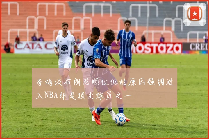 夸梅谈布朗尼顺位低的原因强调进入NBA即是顶尖球员之一
