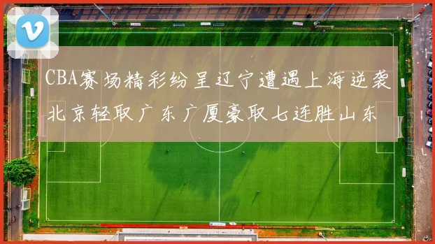 CBA赛场精彩纷呈辽宁遭遇上海逆袭北京轻取广东广厦豪取七连胜山东战胜新疆