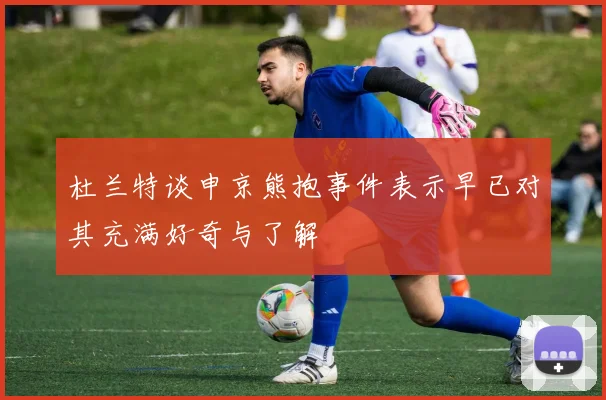 杜兰特谈申京熊抱事件表示早已对其充满好奇与了解