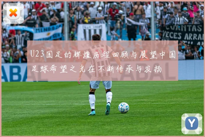 U23国足的辉煌历程回顾与展望中国足球希望之光在不断传承与发扬