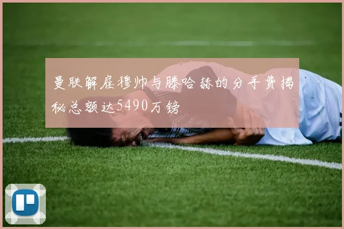 曼联解雇穆帅与滕哈赫的分手费揭秘总额达5490万镑