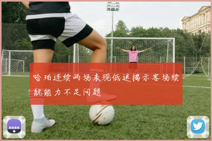 哈珀连续两场表现低迷揭示客场续航能力不足问题