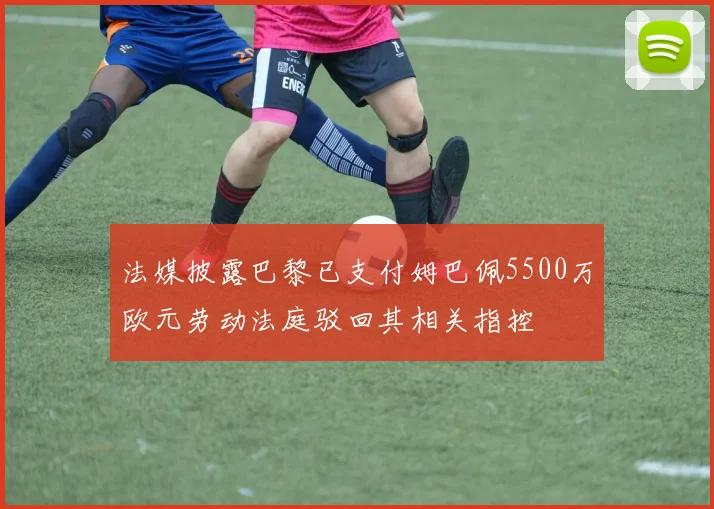 法媒披露巴黎已支付姆巴佩5500万欧元劳动法庭驳回其相关指控