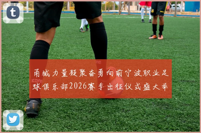 甬城力量凝聚奋勇向前宁波职业足球俱乐部2026赛季出征仪式盛大举行