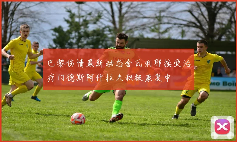 巴黎伤情最新动态舍瓦利耶接受治疗门德斯阿什拉夫积极康复中