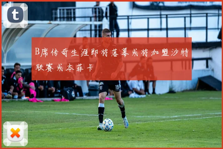 B席传奇生涯即将落幕或将加盟沙特联赛或本菲卡