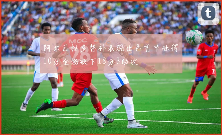 阿尔瓦拉多替补表现出色首节独得10分全场砍下18分3助攻