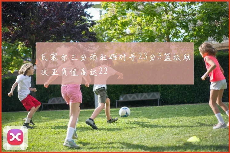瓦塞尔三分雨狂砸对手23分5篮板助攻正负值高达22
