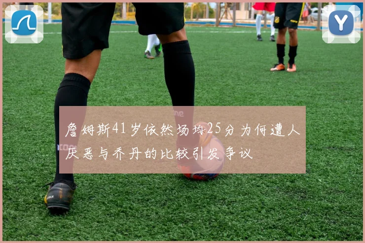 詹姆斯41岁依然场均25分为何遭人厌恶与乔丹的比较引发争议